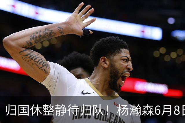归国休整静待归队！杨瀚森6月8日会师中国男篮，蓄力世预赛补强内线短板